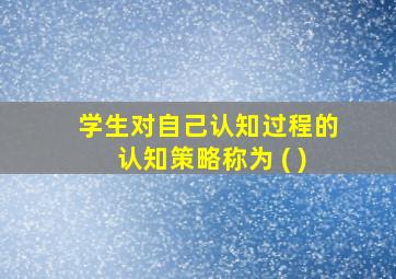 学生对自己认知过程的认知策略称为 ( )